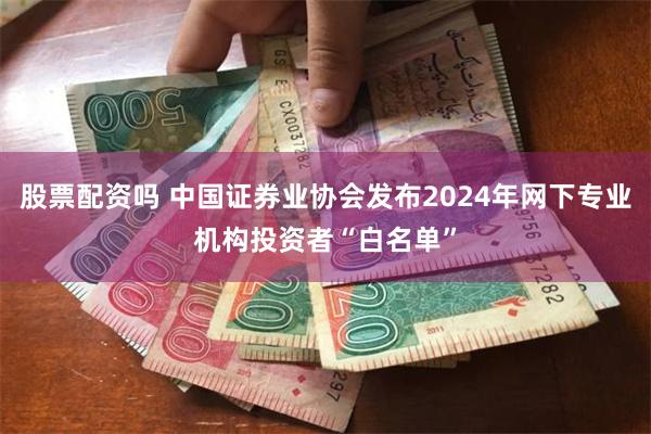 股票配资吗 中国证券业协会发布2024年网下专业机构投资者“白名单”
