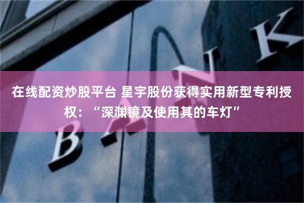 在线配资炒股平台 星宇股份获得实用新型专利授权：“深渊镜及使用其的车灯”