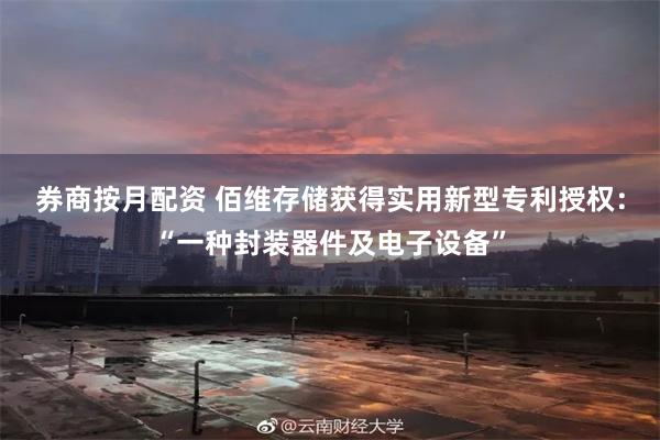 券商按月配资 佰维存储获得实用新型专利授权：“一种封装器件及电子设备”