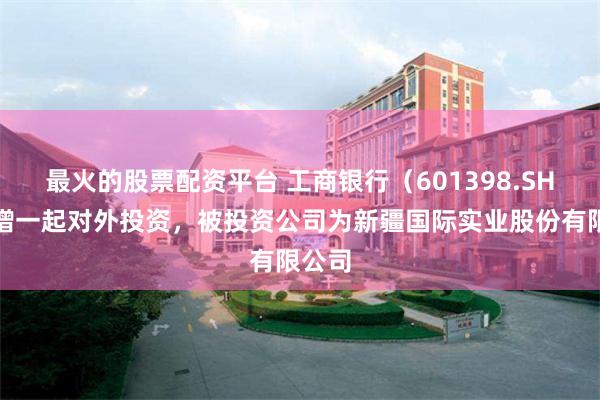 最火的股票配资平台 工商银行（601398.SH）新增一起对外投资，被投资公司为新疆国际实业股份有限公司