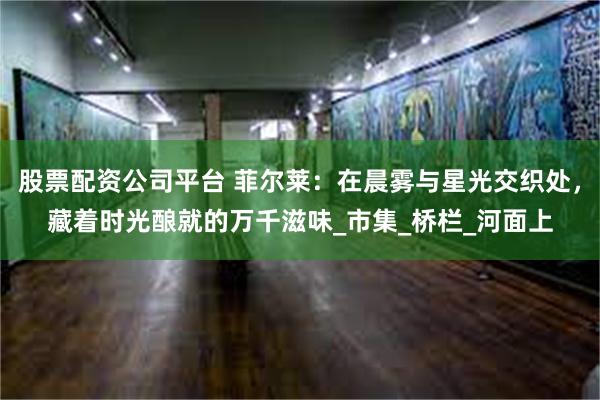股票配资公司平台 菲尔莱：在晨雾与星光交织处，藏着时光酿就的万千滋味_市集_桥栏_河面上