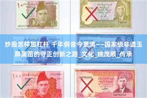 炒股怎样加杠杆 千年侗音今更清——国家级非遗玉屏箫笛的守正创新之路_文化_姚茂顺_传承