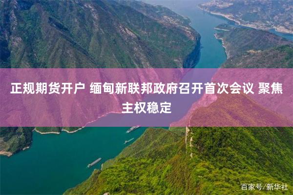 正规期货开户 缅甸新联邦政府召开首次会议 聚焦主权稳定