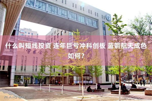 什么叫短线投资 连年巨亏冲科创板 蓝箭航天成色如何？
