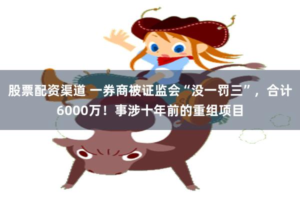 股票配资渠道 一券商被证监会“没一罚三”，合计6000万！事涉十年前的重组项目