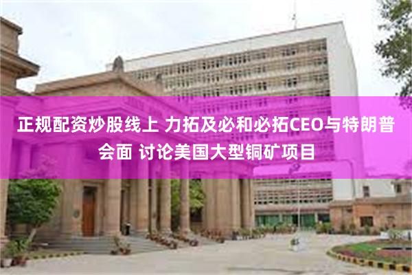 正规配资炒股线上 力拓及必和必拓CEO与特朗普会面 讨论美国大型铜矿项目
