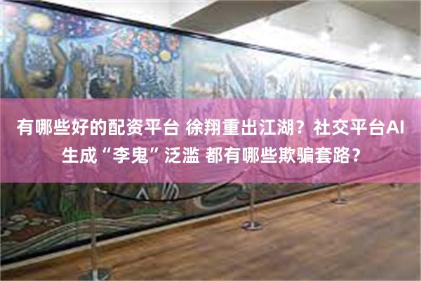 有哪些好的配资平台 徐翔重出江湖？社交平台AI生成“李鬼”泛滥 都有哪些欺骗套路？
