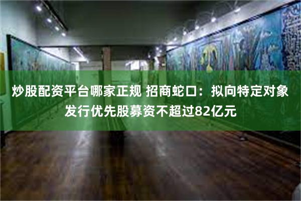 炒股配资平台哪家正规 招商蛇口：拟向特定对象发行优先股募资不超过82亿元