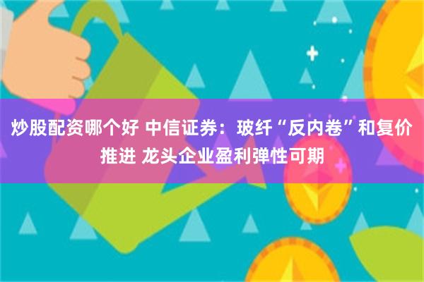 炒股配资哪个好 中信证券:玻纤“反内卷”和复价推进 龙头企业盈利弹性可期