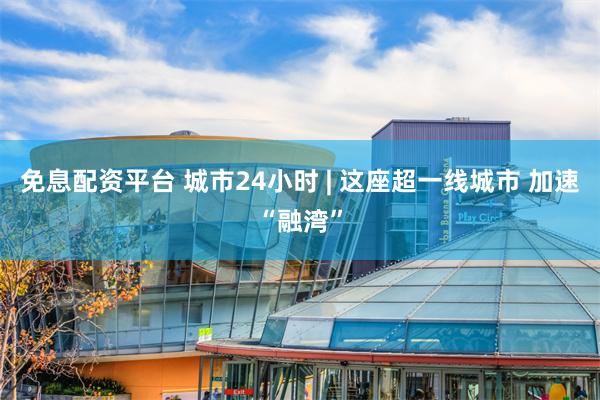 免息配资平台 城市24小时 | 这座超一线城市 加速“融湾”