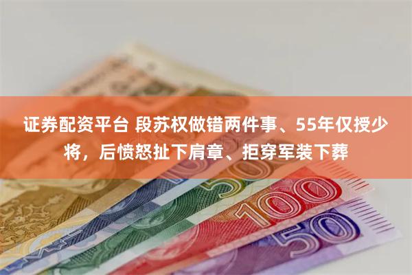 证券配资平台 段苏权做错两件事、55年仅授少将，后愤怒扯下肩章、拒穿军装下葬